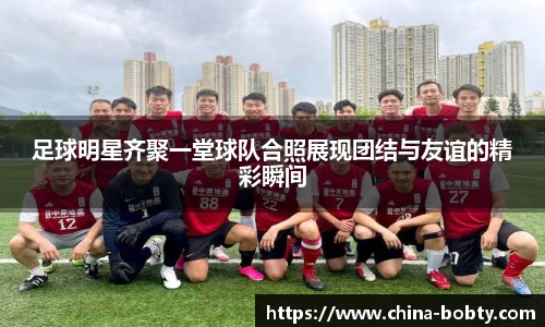 足球明星齐聚一堂球队合照展现团结与友谊的精彩瞬间